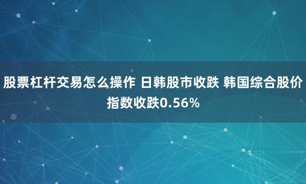 股票杠杆交易怎么操作 日韩股市收跌 韩国综合股价指数收跌0.56%