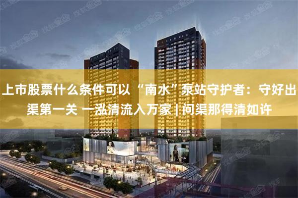 上市股票什么条件可以 “南水”泵站守护者：守好出渠第一关 一泓清流入万家 | 问渠那得清如许