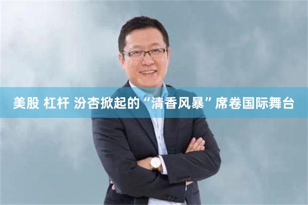 美股 杠杆 汾杏掀起的“清香风暴”席卷国际舞台