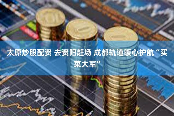 太原炒股配资 去资阳赶场 成都轨道暖心护航“买菜大军”