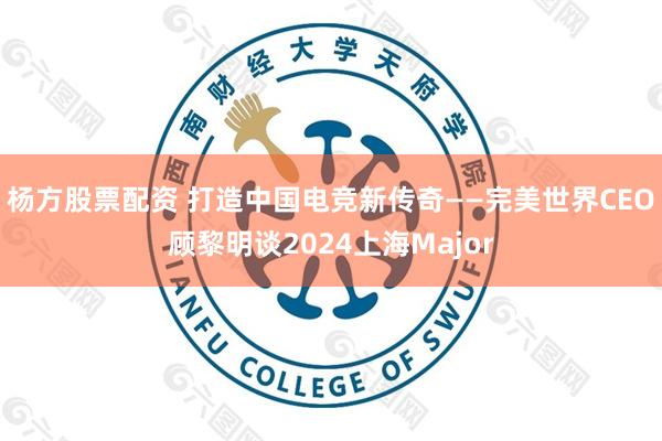 杨方股票配资 打造中国电竞新传奇——完美世界CEO顾黎明谈2024上海Major
