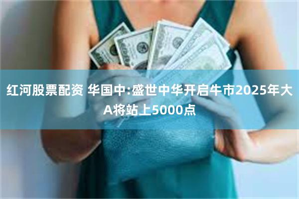 红河股票配资 华国中:盛世中华开启牛市2025年大A将站上5000点