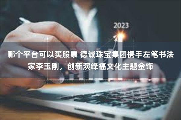 哪个平台可以买股票 德诚珠宝集团携手左笔书法家李玉刚，创新演绎福文化主题金饰