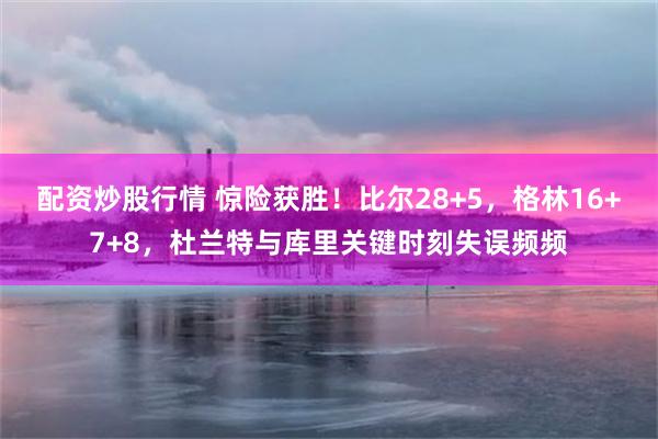 配资炒股行情 惊险获胜！比尔28+5，格林16+7+8，杜兰特与库里关键时刻失误频频