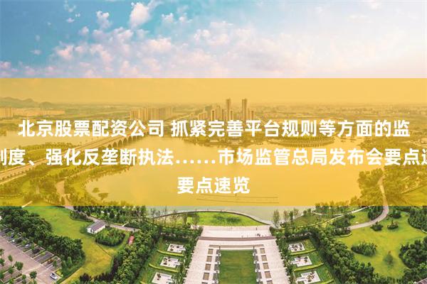 北京股票配资公司 抓紧完善平台规则等方面的监管制度、强化反垄断执法……市场监管总局发布会要点速览