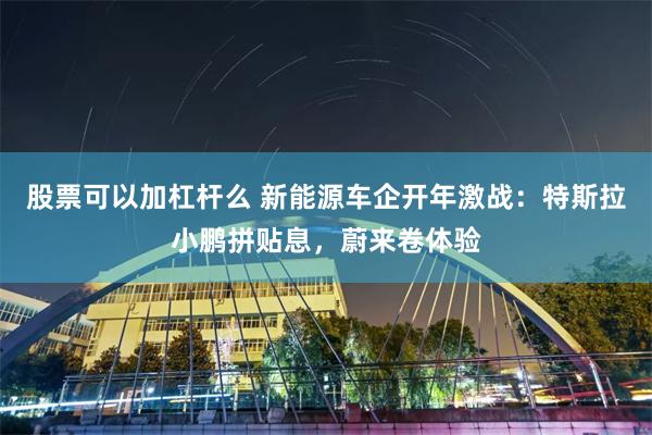 股票可以加杠杆么 新能源车企开年激战：特斯拉小鹏拼贴息，蔚来卷体验