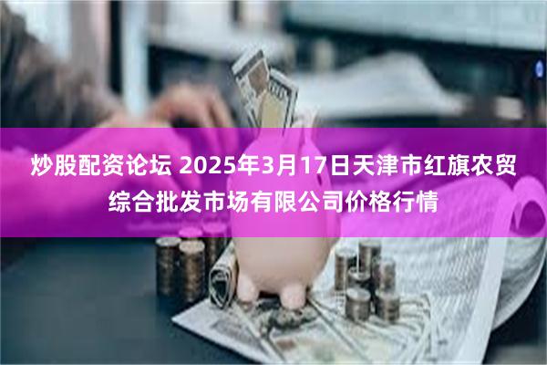 炒股配资论坛 2025年3月17日天津市红旗农贸综合批发市场有限公司价格行情