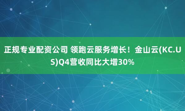 正规专业配资公司 领跑云服务增长！金山云(KC.US)Q4营收同比大增30%