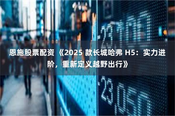 恩施股票配资 《2025 款长城哈弗 H5：实力进阶，重新定义越野出行》