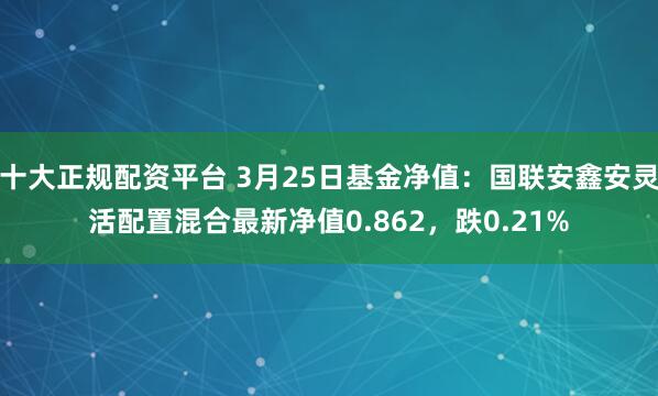 十大正规配资平台 3月25日基金净值：国联安鑫安灵活配置混合最新净值0.862，跌0.21%