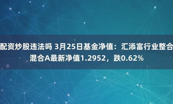 配资炒股违法吗 3月25日基金净值：汇添富行业整合混合A最新净值1.2952，跌0.62%