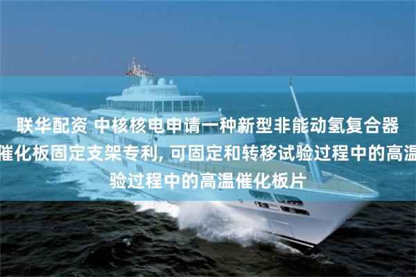 联华配资 中核核电申请一种新型非能动氢复合器再生试验催化板固定支架专利, 可固定和转移试验过程中的高温催化板片