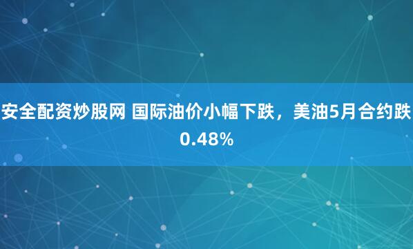 安全配资炒股网 国际油价小幅下跌，美油5月合约跌0.48%