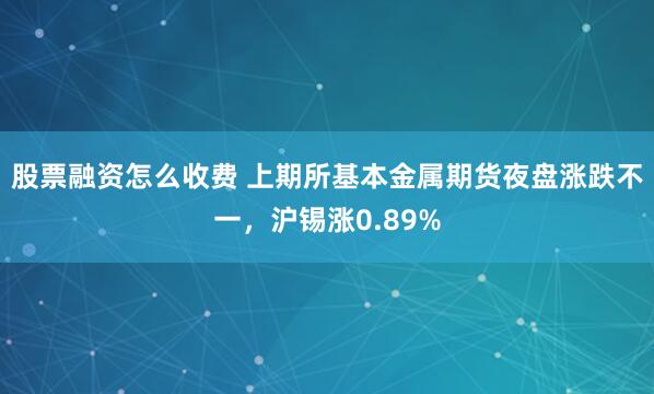 股票融资怎么收费 上期所基本金属期货夜盘涨跌不一，沪锡涨0.89%