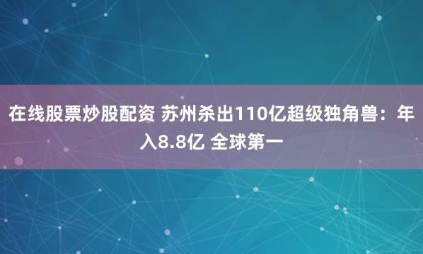 在线股票炒股配资 苏州杀出110亿超级独角兽：年入8.8亿 全球第一
