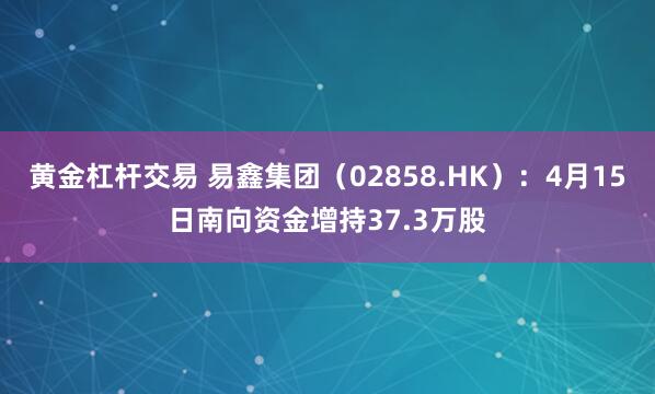 黄金杠杆交易 易鑫集团（02858.HK）：4月15日南向资金增持37.3万股
