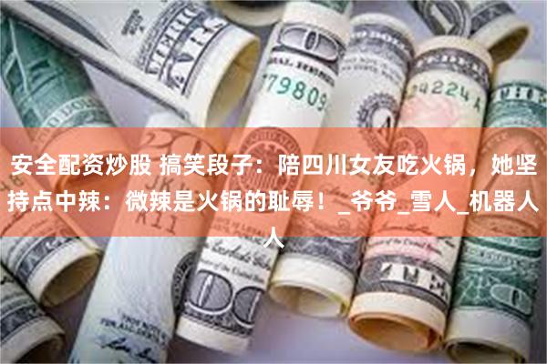安全配资炒股 搞笑段子：陪四川女友吃火锅，她坚持点中辣：微辣是火锅的耻辱！_爷爷_雪人_机器人