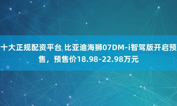 十大正规配资平台 比亚迪海狮07DM-i智驾版开启预售，预售价18.98-22.98万元