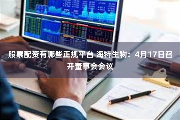 股票配资有哪些正规平台 海特生物：4月17日召开董事会会议