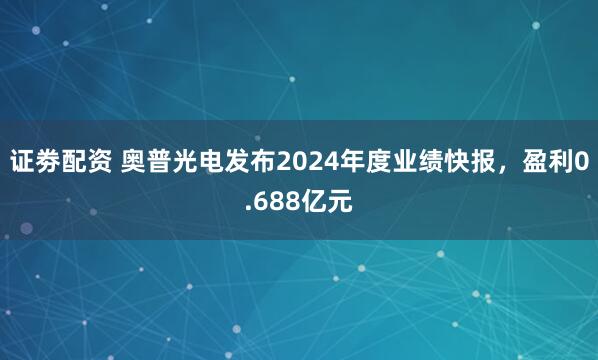 证劵配资 奥普光电发布2024年度业绩快报，盈利0.688亿元