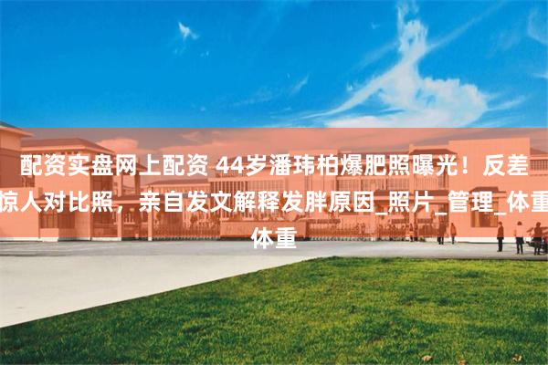 配资实盘网上配资 44岁潘玮柏爆肥照曝光！反差惊人对比照，亲自发文解释发胖原因_照片_管理_体重