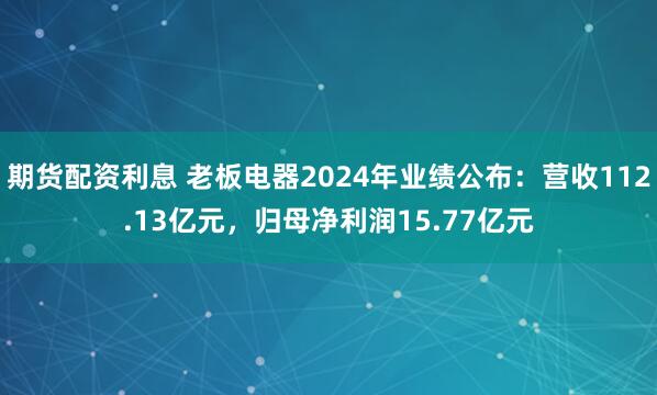 期货配资利息 老板电器2024年业绩公布：营收112.13亿元，归母净利润15.77亿元