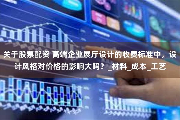 关于股票配资 高端企业展厅设计的收费标准中，设计风格对价格的影响大吗？_材料_成本_工艺