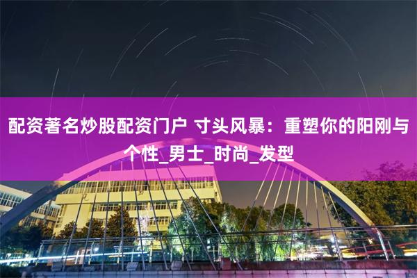 配资著名炒股配资门户 寸头风暴：重塑你的阳刚与个性_男士_时尚_发型
