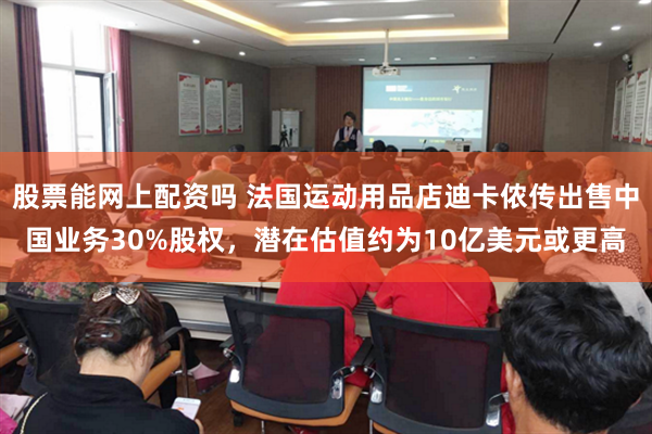 股票能网上配资吗 法国运动用品店迪卡侬传出售中国业务30%股权，潜在估值约为10亿美元或更高