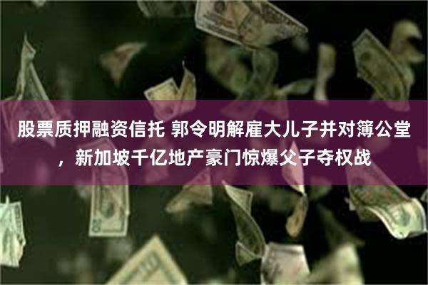 股票质押融资信托 郭令明解雇大儿子并对簿公堂，新加坡千亿地产豪门惊爆父子夺权战