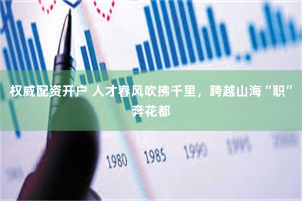 权威配资开户 人才春风吹拂千里，跨越山海“职”奔花都