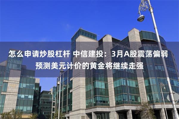 怎么申请炒股杠杆 中信建投：3月A股震荡偏弱 预测美元计价的黄金将继续走强
