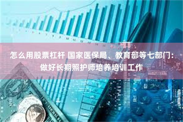 怎么用股票杠杆 国家医保局、教育部等七部门：做好长期照护师培养培训工作