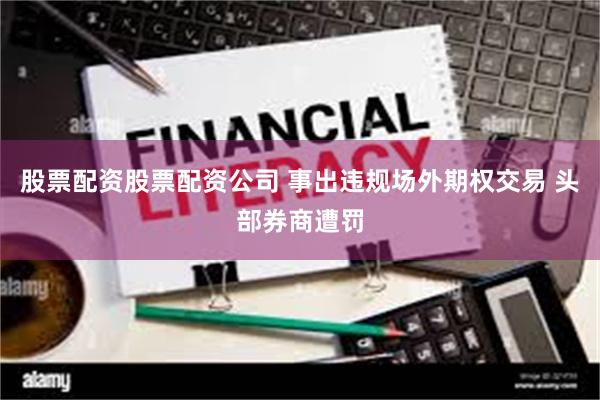 股票配资股票配资公司 事出违规场外期权交易 头部券商遭罚