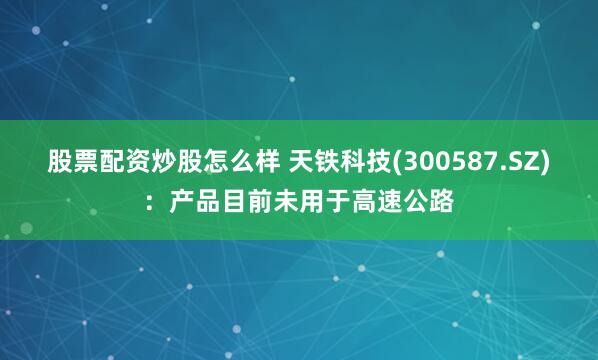 股票配资炒股怎么样 天铁科技(300587.SZ)：产品目前未用于高速公路