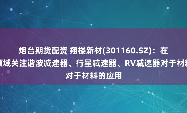 烟台期货配资 翔楼新材(301160.SZ)：在机器人领域关注谐波减速器、行星减速器、RV减速器对于材料的应用