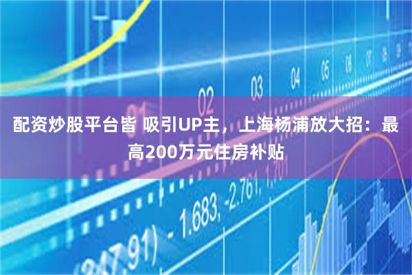 配资炒股平台皆 吸引UP主，上海杨浦放大招：最高200万元住房补贴