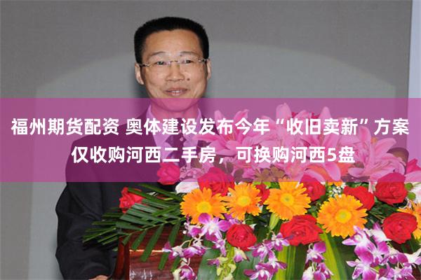福州期货配资 奥体建设发布今年“收旧卖新”方案 仅收购河西二手房，可换购河西5盘