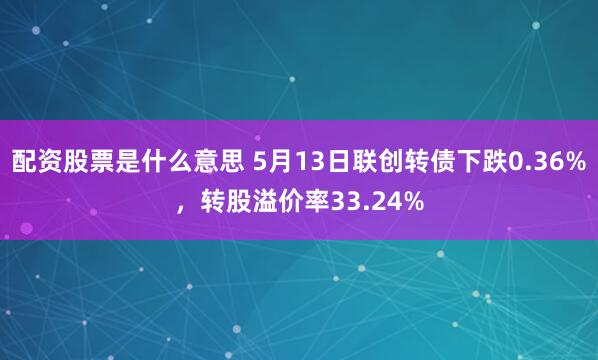 配资股票是什么意思 5月13日联创转债下跌0.36%，转股溢价率33.24%