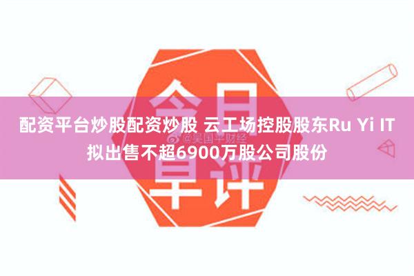 配资平台炒股配资炒股 云工场控股股东Ru Yi IT拟出售不超6900万股公司股份