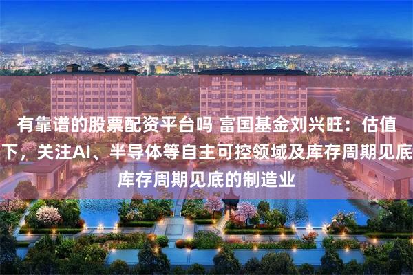 有靠谱的股票配资平台吗 富国基金刘兴旺：估值修复逻辑下，关注AI、半导体等自主可控领域及库存周期见底的制造业