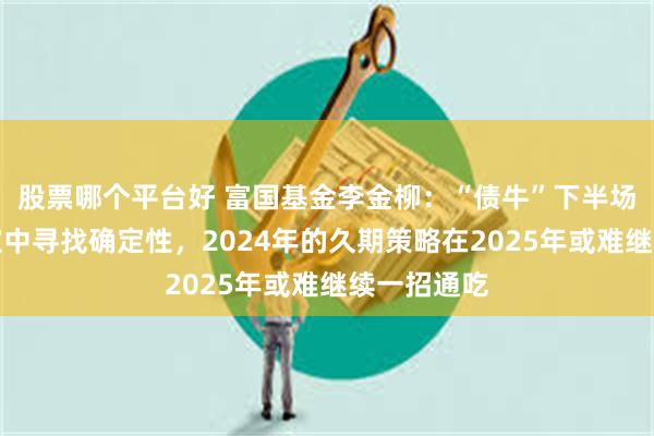 股票哪个平台好 富国基金李金柳：“债牛”下半场，在不确定中寻找确定性，2024年的久期策略在2025年或难继续一招通吃