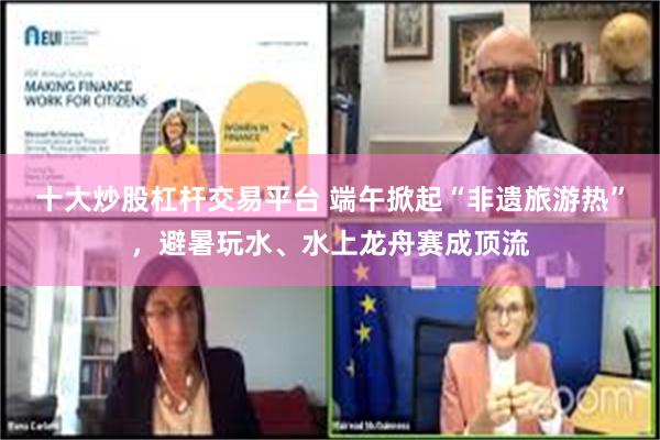 十大炒股杠杆交易平台 端午掀起“非遗旅游热”，避暑玩水、水上龙舟赛成顶流
