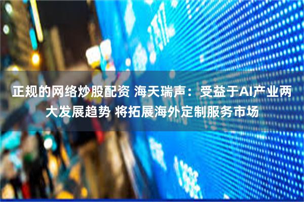 正规的网络炒股配资 海天瑞声：受益于AI产业两大发展趋势 将拓展海外定制服务市场