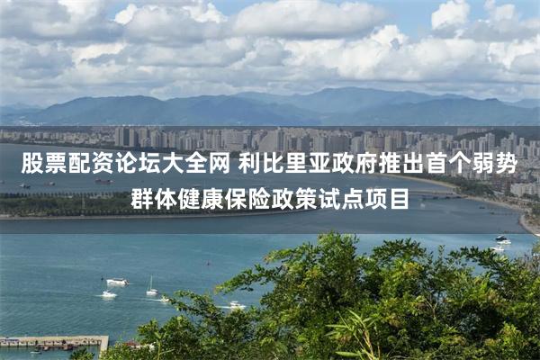 股票配资论坛大全网 利比里亚政府推出首个弱势群体健康保险政策试点项目