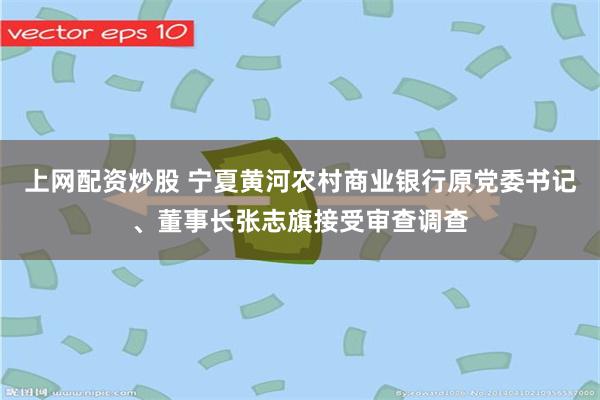 上网配资炒股 宁夏黄河农村商业银行原党委书记、董事长张志旗接受审查调查