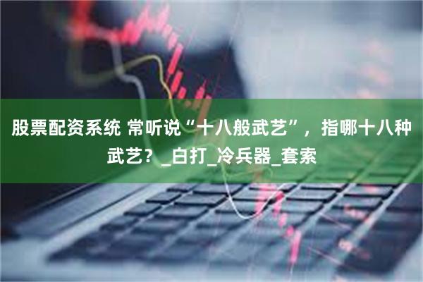 股票配资系统 常听说“十八般武艺”，指哪十八种武艺？_白打_冷兵器_套索