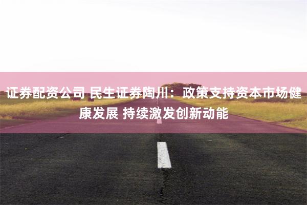 证券配资公司 民生证券陶川：政策支持资本市场健康发展 持续激发创新动能