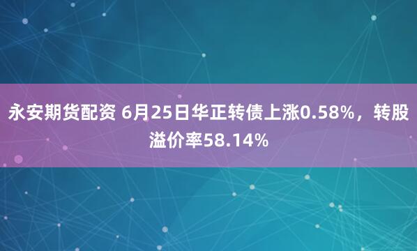 永安期货配资 6月25日华正转债上涨0.58%，转股溢价率58.14%