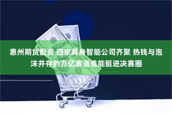 惠州期货配资 四家具身智能公司齐聚 热钱与泡沫并存的万亿赛道谁能挺进决赛圈